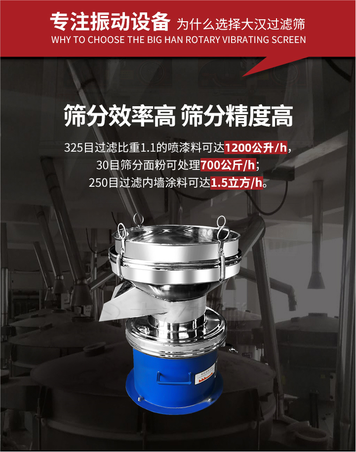 大漢過濾篩篩分效率高,精度高;325目過濾比重1:1的噴油漆可達1200公升/時;30目篩粉面粉可處理700公斤/時;250目過濾內墻涂料可達1.5立方/h;過濾篩廠家直銷價格便宜。過濾篩適用物料：粘液粉末都可以使用具體產品如下：奶制品，油漆，泥漿，淀粉，果汁等。